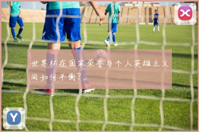 世界杯在国家荣誉与个人英雄主义间如何平衡？