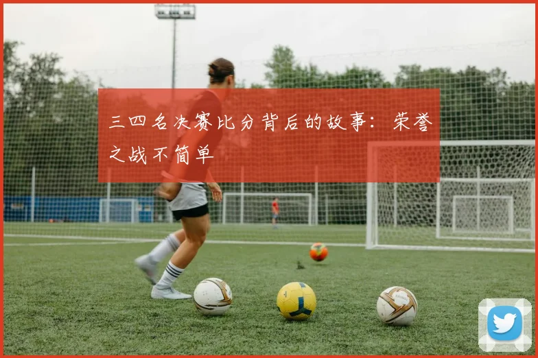 三四名决赛比分背后的故事:荣誉之战不简单
