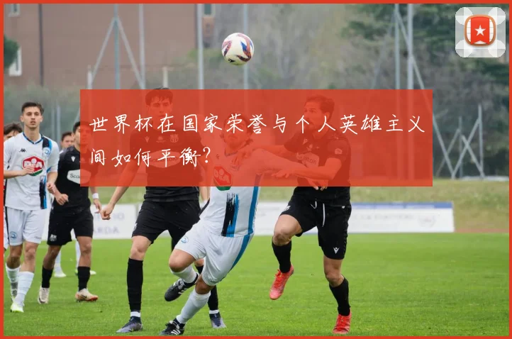 世界杯在国家荣誉与个人英雄主义间如何平衡？