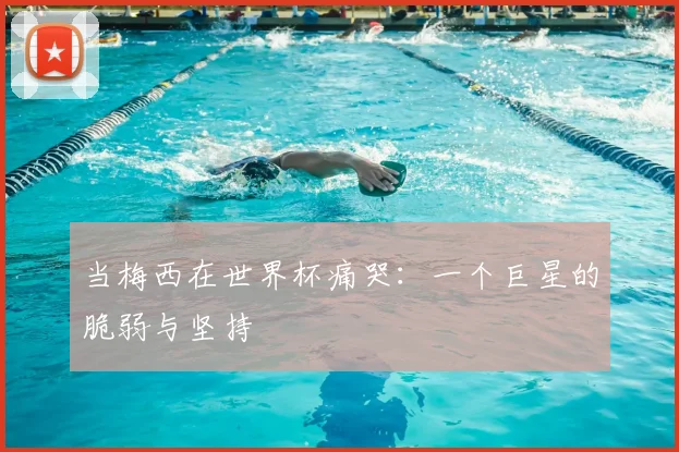 当梅西在世界杯痛哭：一个巨星的脆弱与坚持