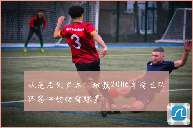 从范尼到罗本：细数2006年荷兰队阵容中的传奇球星