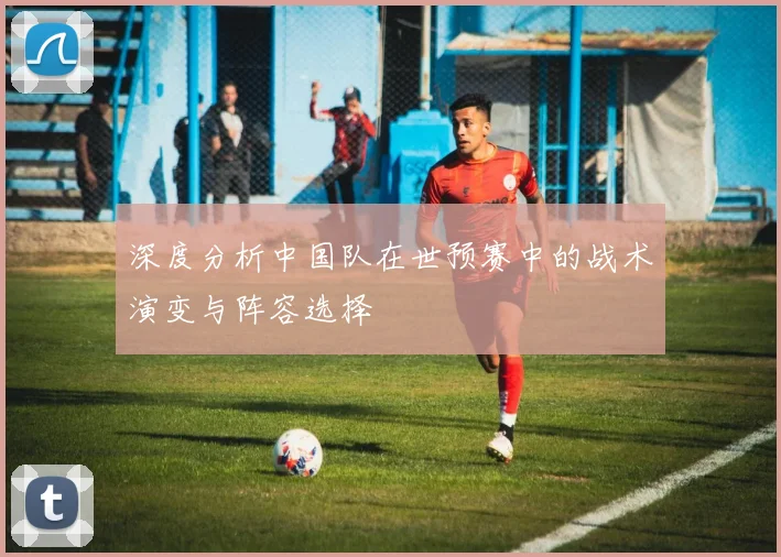 深度分析中国队在世预赛中的战术演变与阵容选择