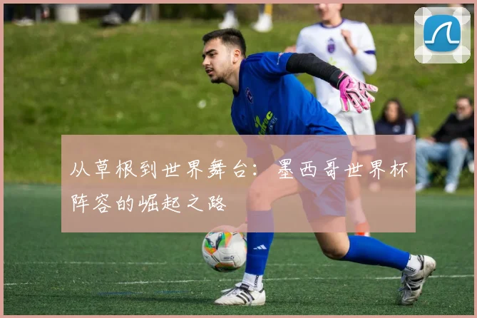 从草根到世界舞台：墨西哥世界杯阵容的崛起之路