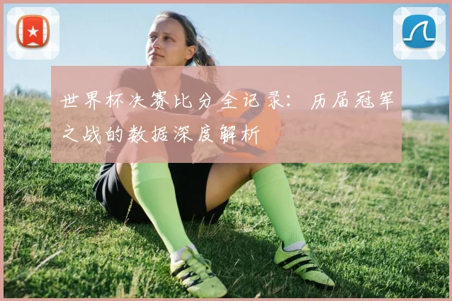 世界杯决赛比分全记录:历届冠军之战的数据深度解析