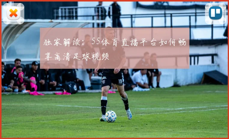 独家解读：55体育直播平台如何畅享高清足球视频