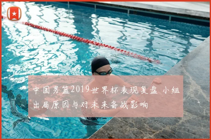 中国男篮2019世界杯表现复盘 小组出局原因与对未来备战影响