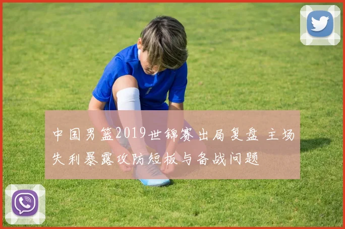 中国男篮2019世锦赛出局复盘 主场失利暴露攻防短板与备战问题