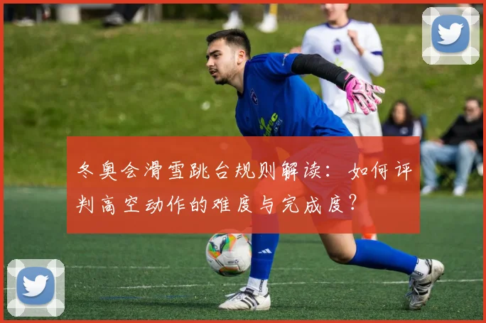 冬奥会滑雪跳台规则解读：如何评判高空动作的难度与完成度？