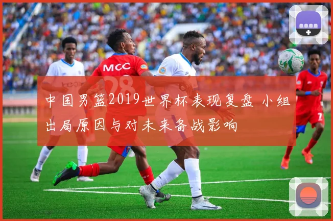 中国男篮2019世界杯表现复盘 小组出局原因与对未来备战影响