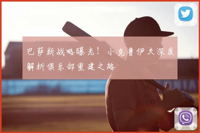 巴萨新战略曝光！小克鲁伊夫深度解析俱乐部重建之路