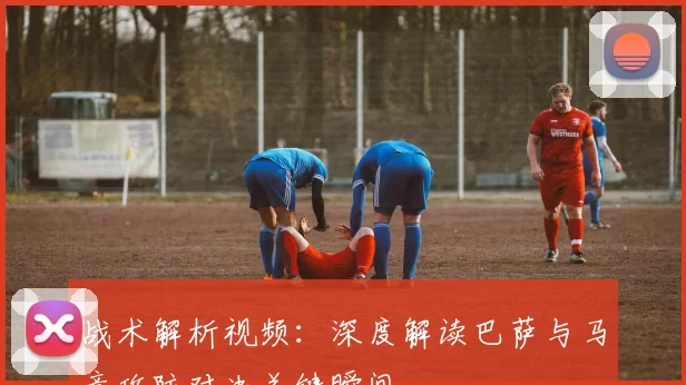 战术解析视频：深度解读巴萨与马竞攻防对决关键瞬间