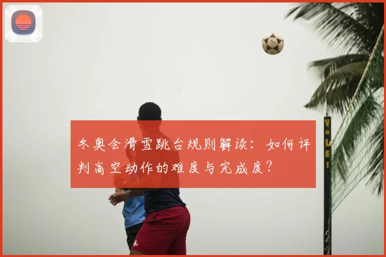冬奥会滑雪跳台规则解读：如何评判高空动作的难度与完成度？