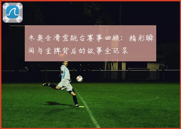 冬奥会滑雪跳台赛事回顾：精彩瞬间与金牌背后的故事全记录